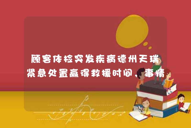 顾客体检突发疾病德州天瑞紧急处置赢得救援时间，事情的经过是怎样的？,第1张