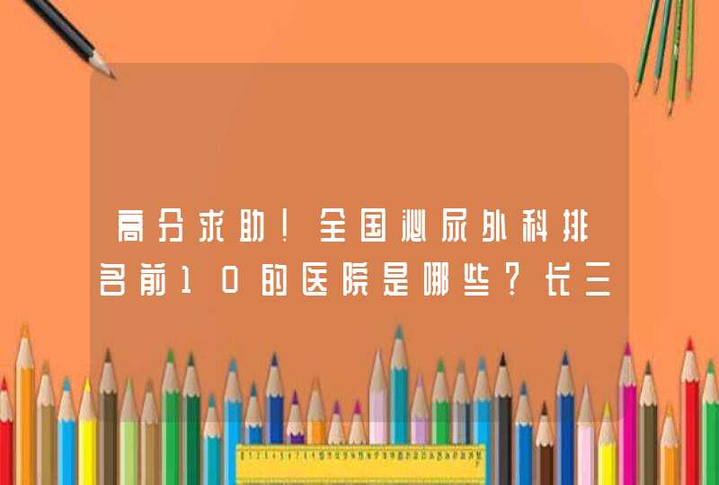 高分求助！全国泌尿外科排名前10的医院是哪些？长三角泌尿外科排名前10的医院？上海排名前5的医院？,第1张