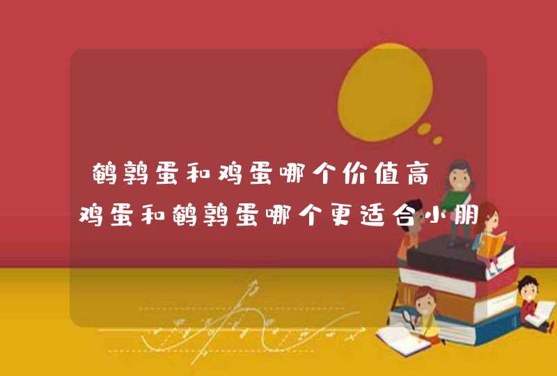 鹌鹑蛋和鸡蛋哪个价值高 鸡蛋和鹌鹑蛋哪个更适合小朋友,第1张