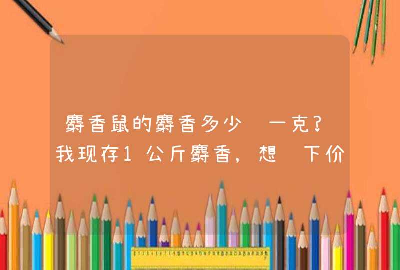 麝香鼠的麝香多少钱一克?我现存1公斤麝香,想问下价格,不知道现在有人要吗?,第1张