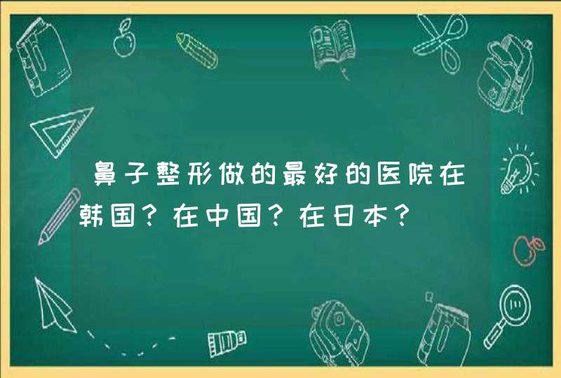 鼻子整形做的最好的医院在韩国？在中国？在日本？,第1张