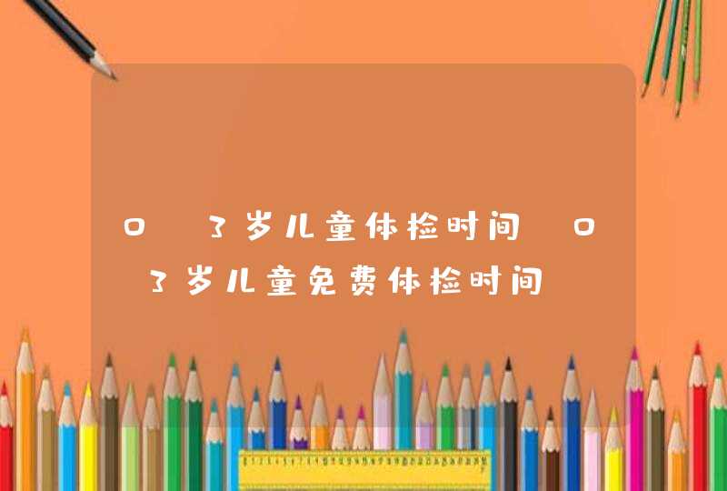 0-3岁儿童体检时间_0~3岁儿童免费体检时间,第1张