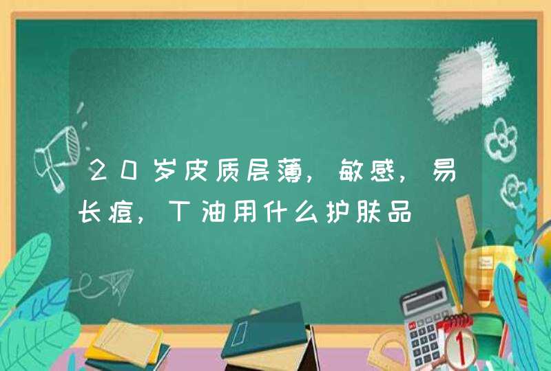 20岁皮质层薄,敏感,易长痘,T油用什么护肤品,第1张