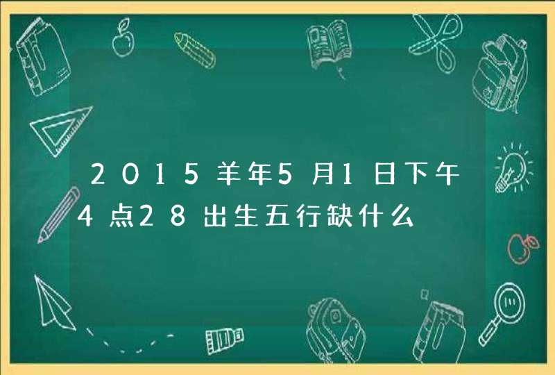 2015羊年5月1日下午4点28出生五行缺什么,第1张