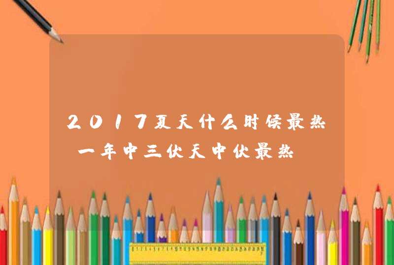 2017夏天什么时候最热 一年中三伏天中伏最热,第1张