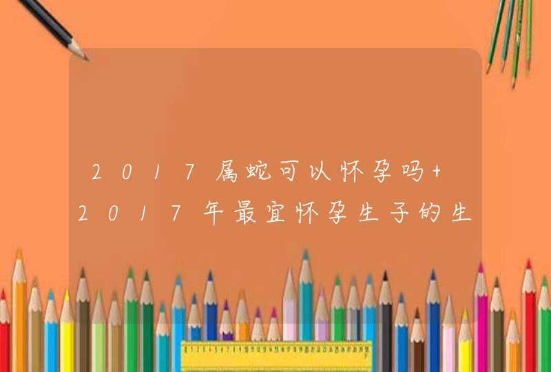 2017属蛇可以怀孕吗 2017年最宜怀孕生子的生肖,第1张