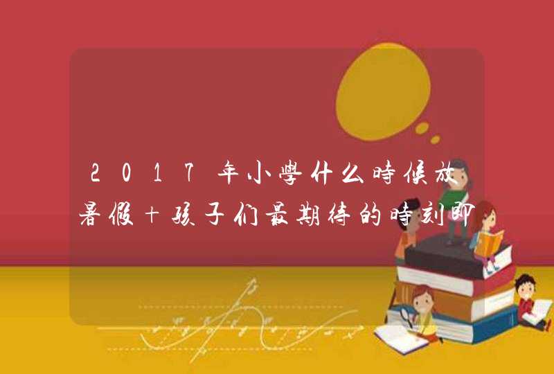 2017年小学什么时候放暑假 孩子们最期待的时刻即将来临,第1张