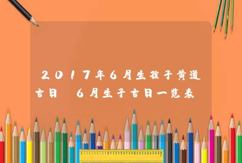 2017年6月生孩子黄道吉日 6月生子吉日一览表,第1张