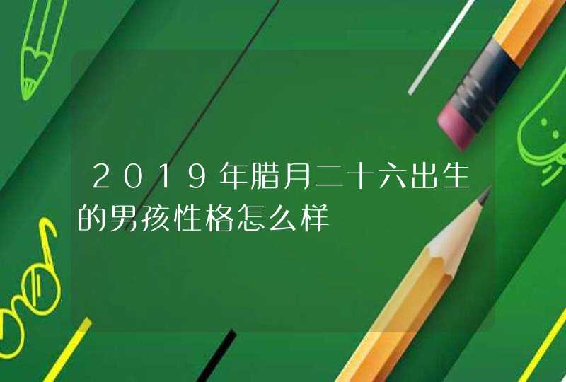 2019年腊月二十六出生的男孩性格怎么样,第1张