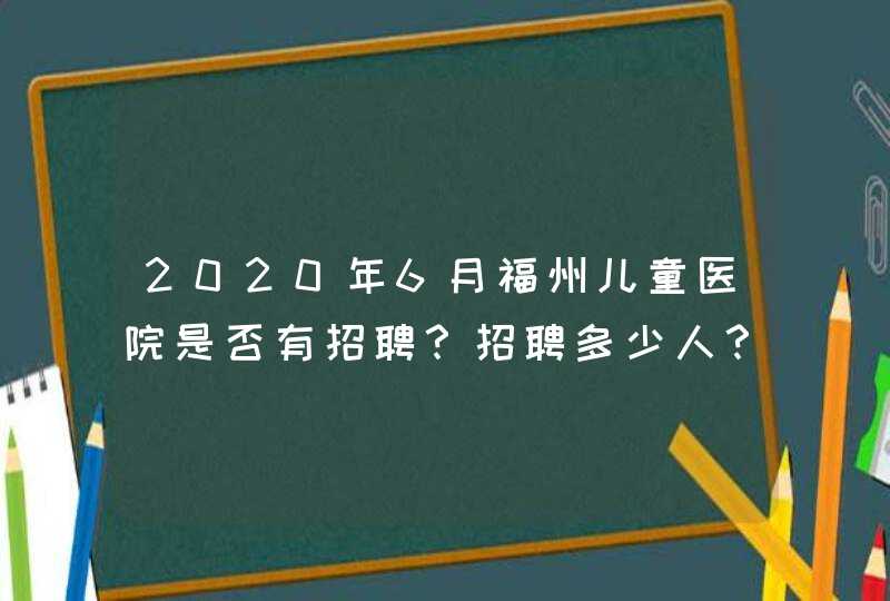 2020年6月福州儿童医院是否有招聘？招聘多少人？报考条件有哪些？,第1张