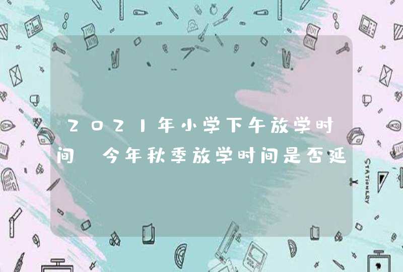 2021年小学下午放学时间 今年秋季放学时间是否延迟,第1张