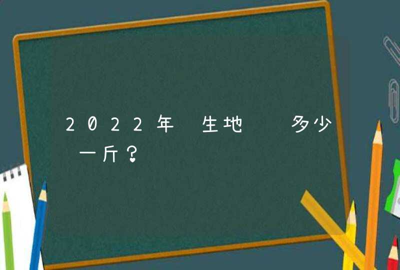 2022年鲜生地预计多少钱一斤？,第1张