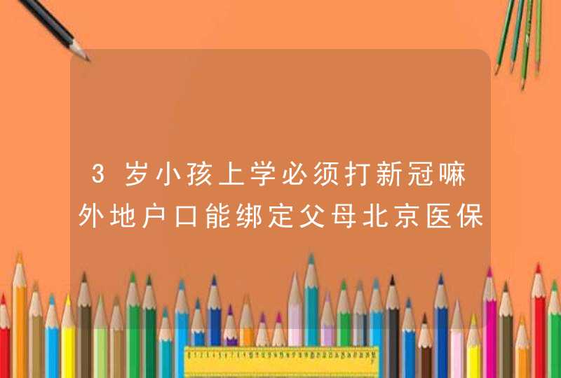 3岁小孩上学必须打新冠嘛外地户口能绑定父母北京医保卡吗,第1张