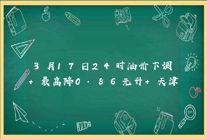 3月17日24时油价下调 最高降0.86元升 天津今日最低价5.91元升,第1张