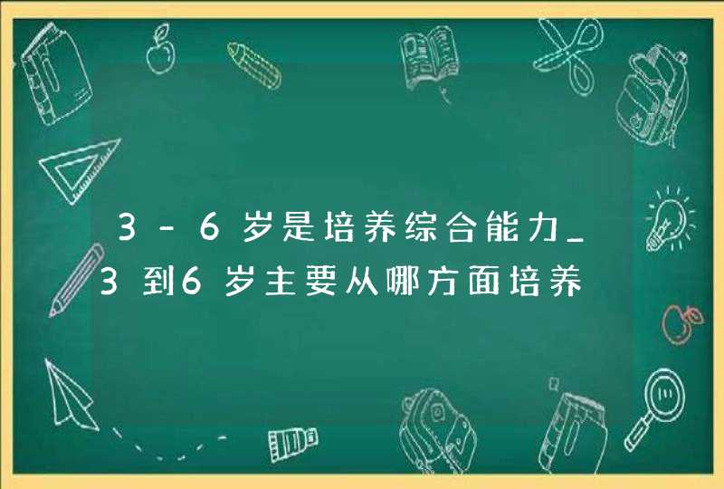 3-6岁是培养综合能力_3到6岁主要从哪方面培养,第1张