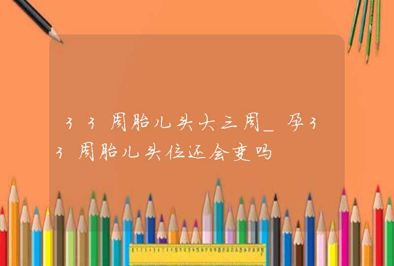 33周胎儿头大三周_孕33周胎儿头位还会变吗,第1张