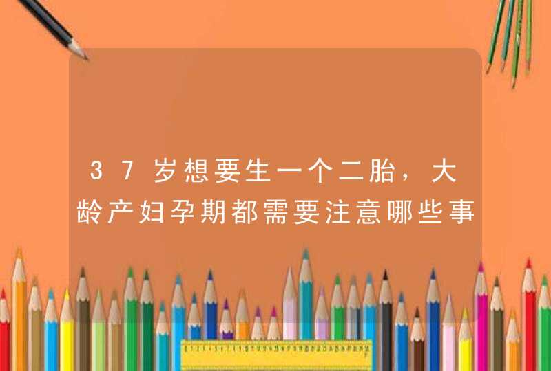 37岁想要生一个二胎，大龄产妇孕期都需要注意哪些事情？,第1张