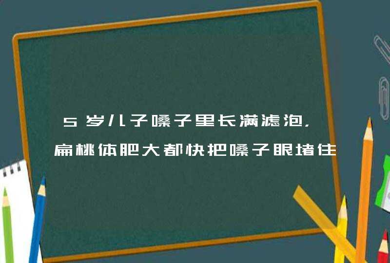 5岁儿子嗓子里长满滤泡，扁桃体肥大都快把嗓子眼堵住了，晚上睡觉鼻子不通气，怎么办呀？请医生帮帮我，,第1张