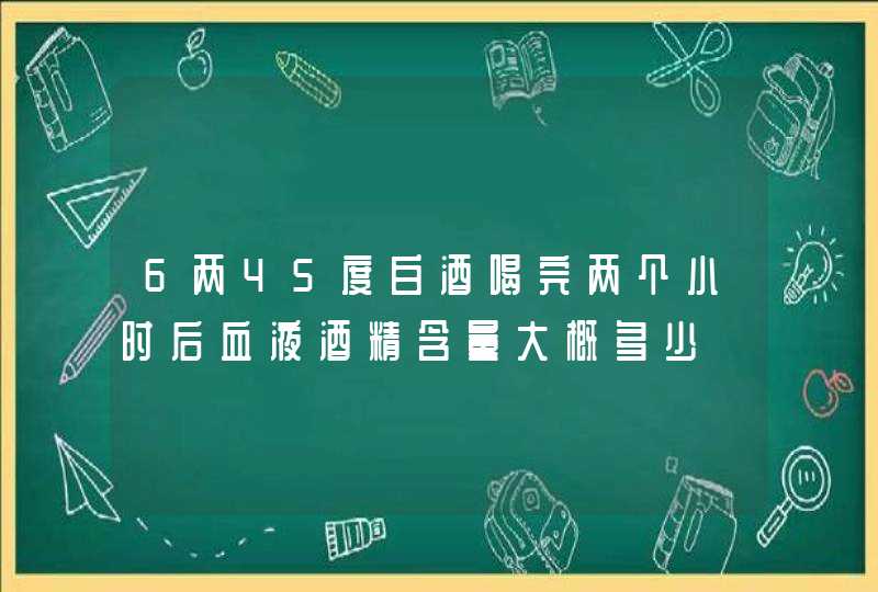 6两45度白酒喝完两个小时后血液酒精含量大概多少,第1张