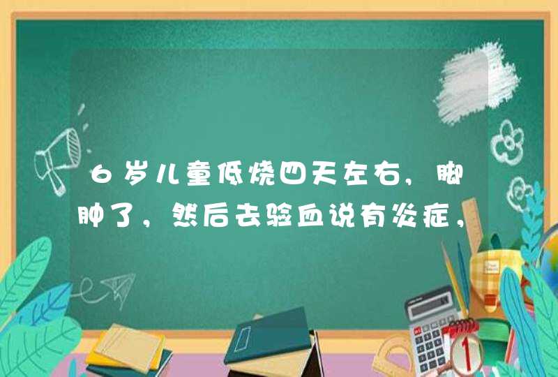 6岁儿童低烧四天左右,脚肿了，然后去验血说有炎症，打了退烧针烧退了，可脚肿没有消掉是什么情况,第1张