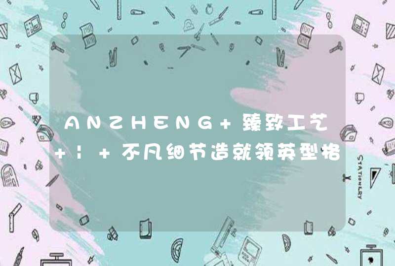 ANZHENG 臻致工艺 | 不凡细节造就领英型格,第1张