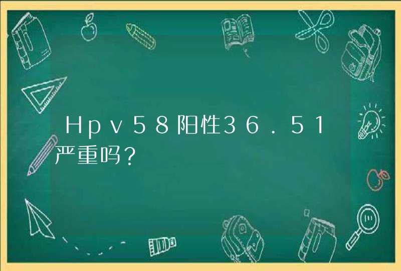 Hpv58阳性36.51严重吗？,第1张