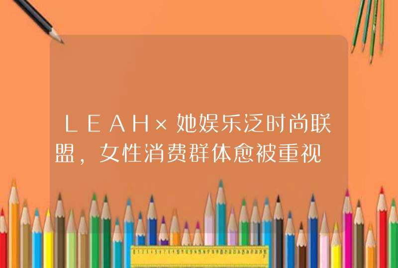 LEAH×她娱乐泛时尚联盟，女性消费群体愈被重视,第1张