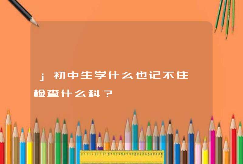 j初中生学什么也记不住,检查什么科？,第1张